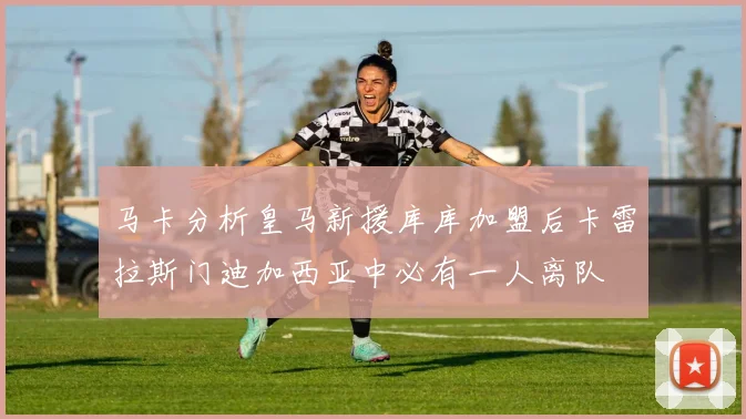马卡分析皇马新援库库加盟后卡雷拉斯门迪加西亚中必有一人离队