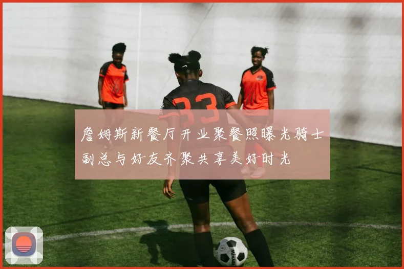詹姆斯新餐厅开业聚餐照曝光骑士副总与好友齐聚共享美好时光
