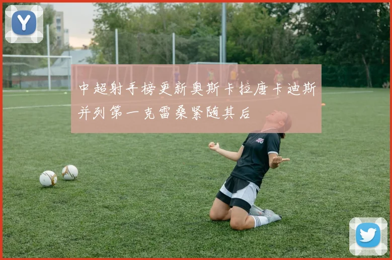 中超射手榜更新奥斯卡拉唐卡迪斯并列第一克雷桑紧随其后