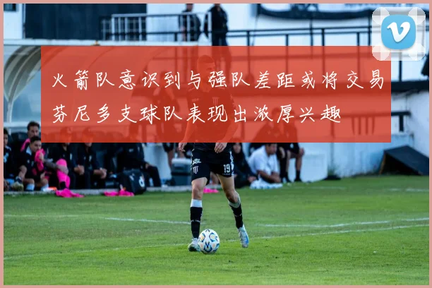 火箭队意识到与强队差距或将交易芬尼多支球队表现出浓厚兴趣