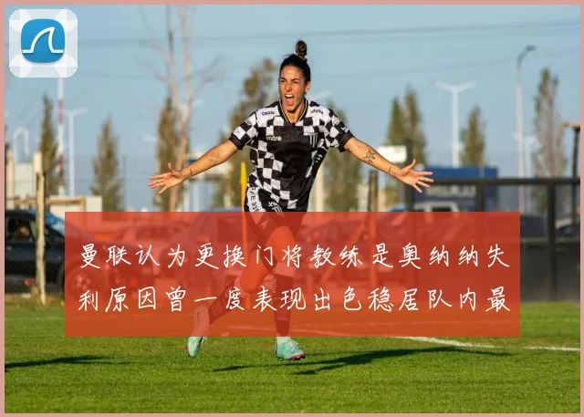 曼联认为更换门将教练是奥纳纳失利原因曾一度表现出色稳居队内最佳