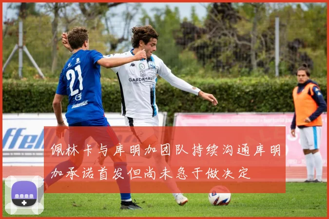 佩林卡与库明加团队持续沟通库明加承诺首发但尚未急于做决定