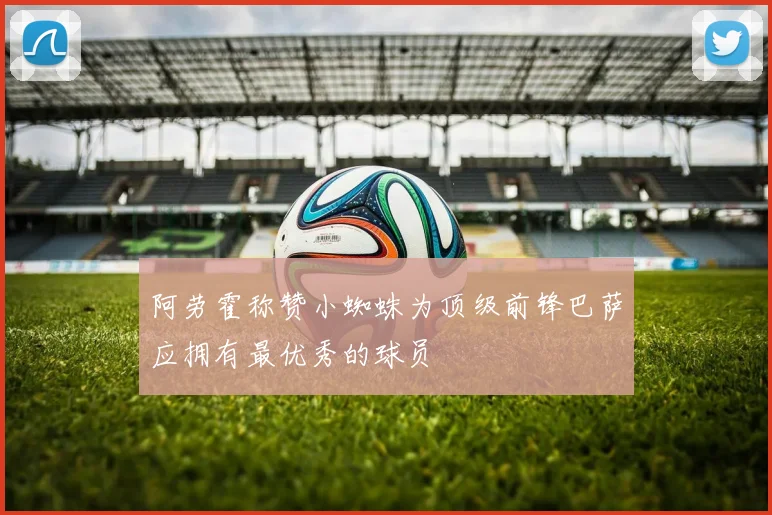 阿劳霍称赞小蜘蛛为顶级前锋巴萨应拥有最优秀的球员