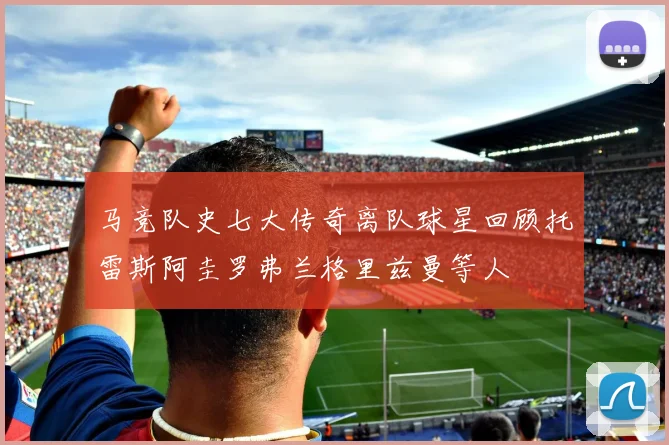 马竞队史七大传奇离队球星回顾托雷斯阿圭罗弗兰格里兹曼等人