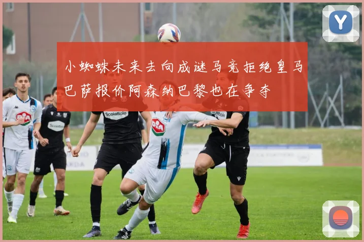 小蜘蛛未来去向成谜马竞拒绝皇马巴萨报价阿森纳巴黎也在争夺