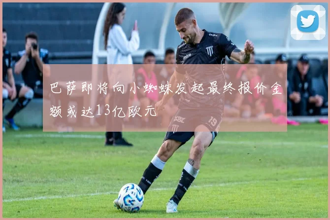 巴萨即将向小蜘蛛发起最终报价金额或达13亿欧元