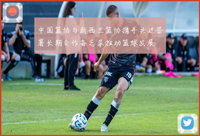 中国篮协与新西兰篮协携手共进签署长期合作备忘录推动篮球发展