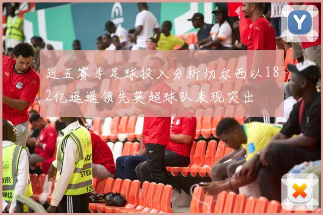 近五赛季足球投入分析切尔西以182亿遥遥领先英超球队表现突出